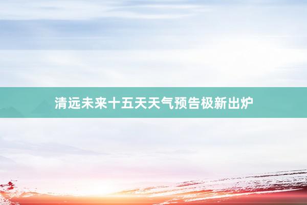 清远未来十五天天气预告极新出炉