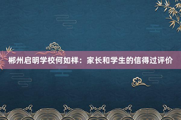 郴州启明学校何如样：家长和学生的信得过评价