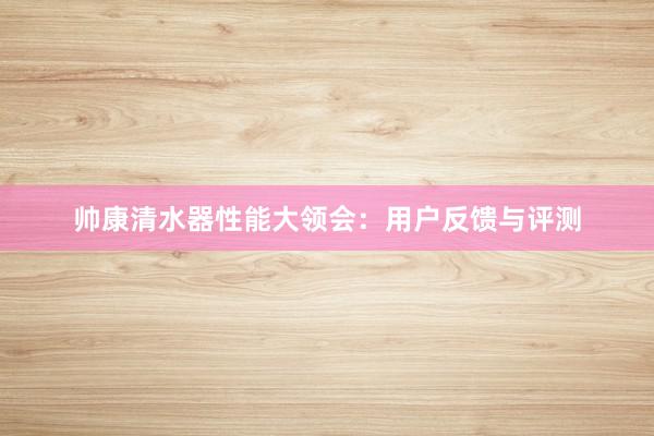 帅康清水器性能大领会：用户反馈与评测